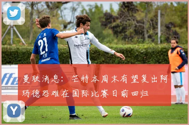 曼联消息：芒特本周末有望复出阿玛德恐难在国际比赛日前回归