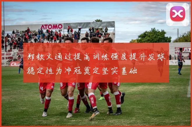郑钦文通过提高训练强度提升发球稳定性为冲冠奠定坚实基础