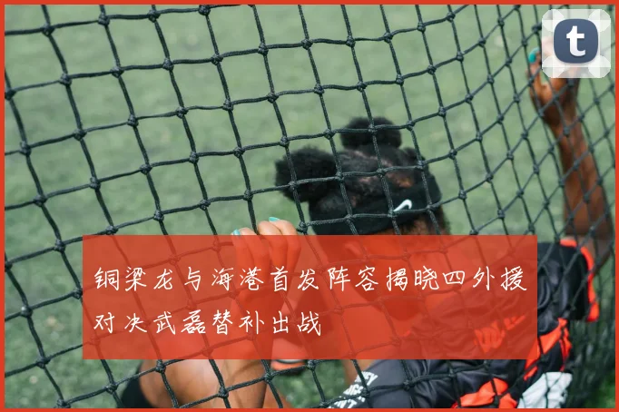 铜梁龙与海港首发阵容揭晓四外援对决武磊替补出战