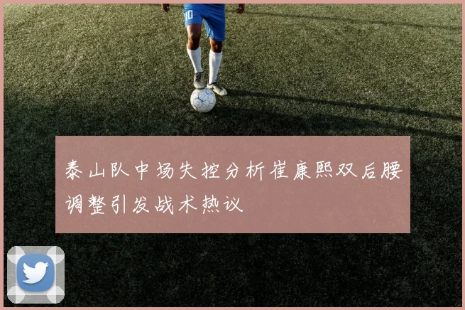 泰山队中场失控分析崔康熙双后腰调整引发战术热议