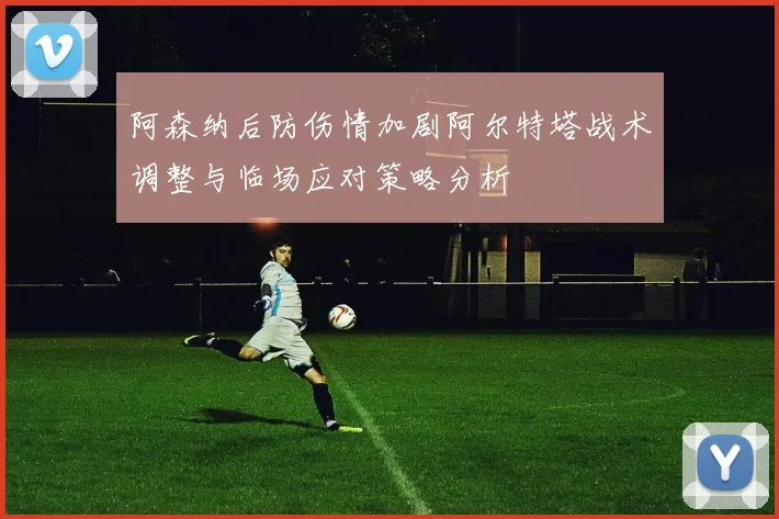 阿森纳后防伤情加剧阿尔特塔战术调整与临场应对策略分析
