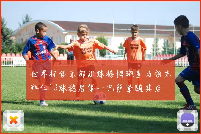 世界杯俱乐部进球榜揭晓皇马领先拜仁13球稳居第一巴萨紧随其后