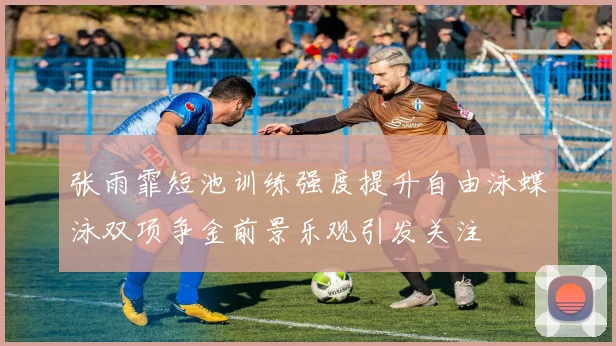 张雨霏短池训练强度提升自由泳蝶泳双项争金前景乐观引发关注