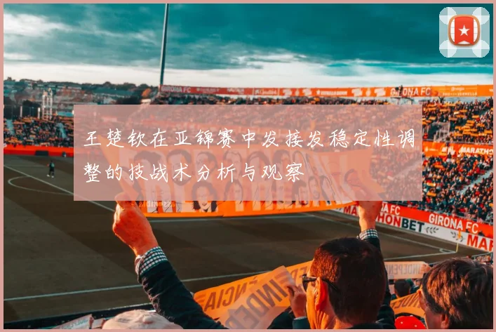 王楚钦在亚锦赛中发接发稳定性调整的技战术分析与观察